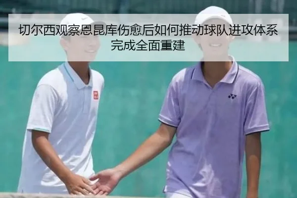 切尔西观察恩昆库伤愈后如何推动球队进攻体系完成全面重建