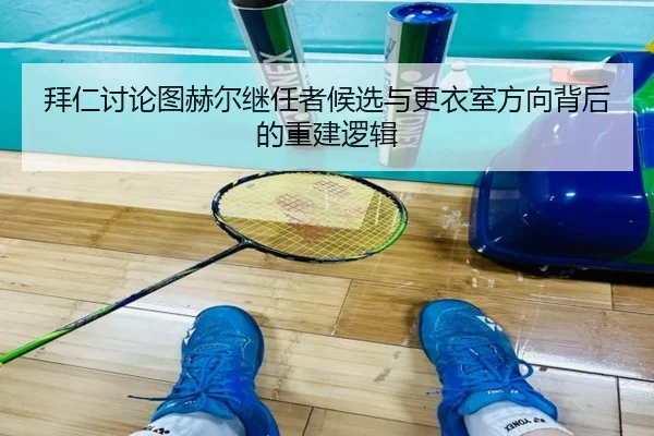 拜仁讨论图赫尔继任者候选与更衣室方向背后的重建逻辑