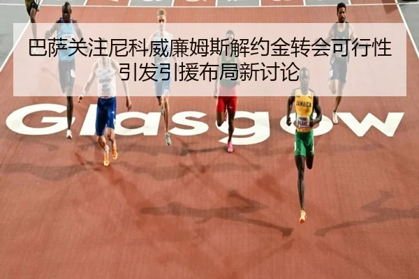 巴萨关注尼科威廉姆斯解约金转会可行性引发引援布局新讨论