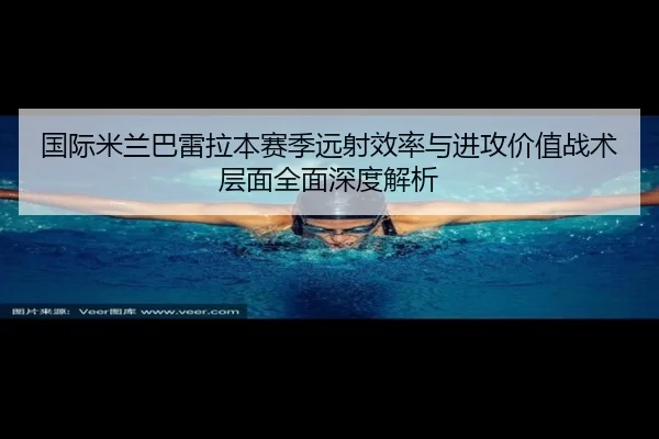 国际米兰巴雷拉本赛季远射效率与进攻价值战术层面全面深度解析