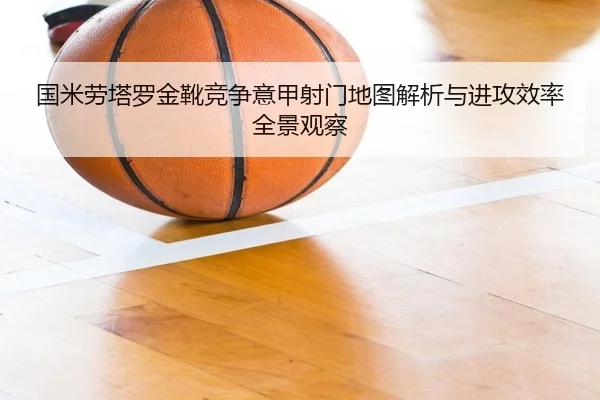 国米劳塔罗金靴竞争意甲射门地图解析与进攻效率全景观察