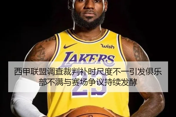西甲联盟调查裁判补时尺度不一引发俱乐部不满与赛场争议持续发酵